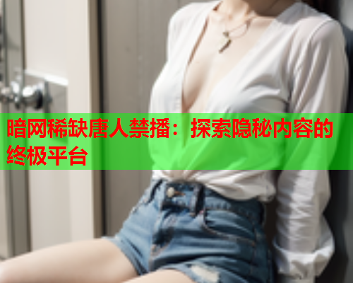 暗网稀缺唐人禁播：探索隐秘内容的终极平台