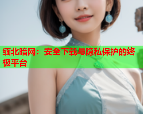 缅北暗网：安全下载与隐私保护的终极平台