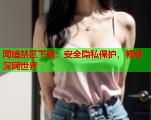 网暗禁区下载：安全隐私保护，畅游深网世界